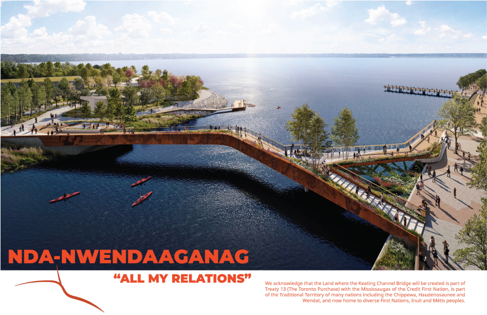 Rendering: Nda-Nwendaaganag "All My Relations". We acknowledge that the Lands where the Keating Channel Bridge will be created is part of Treaty 13 (The Toronto Purchase) with the Mississaugas of the Credit First Nation, is part of the Traditional Territory of many nations including the Chippewa, Haudenosaunee and Wendat, and now home to diverse First Nations, Inuit and Metis peoples.